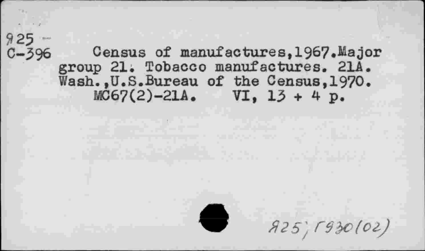 ﻿925 ~ C-596
Census of manufactures,1967.Major group 21. Tobacco manufactures. 21A. Wash.,U.S.Bureau of the Census,1970.
MC67(2)-21A. VI, 15 + 4 p.
/^25/